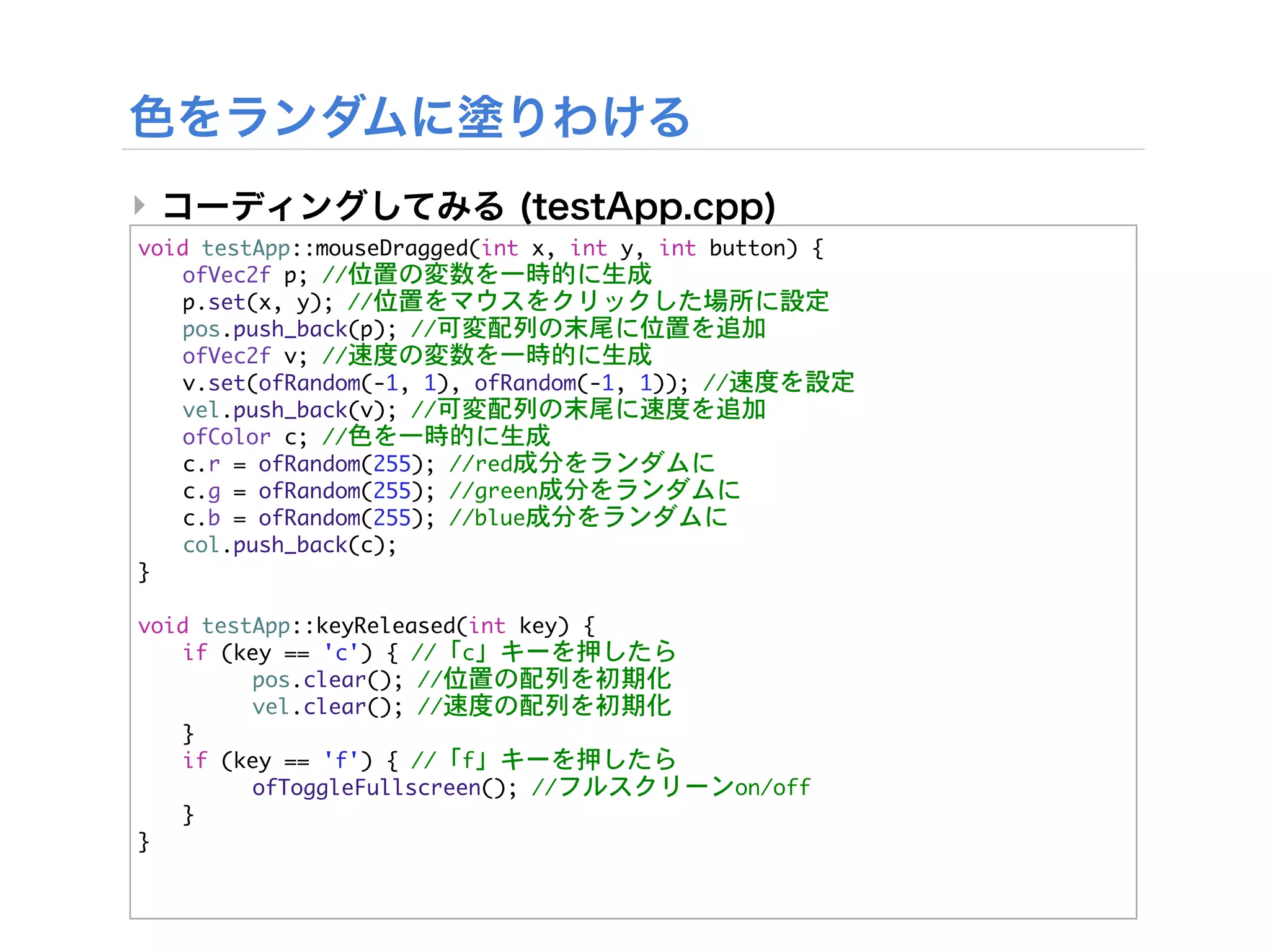 ‣
void	 testApp::mouseDragged(int	 x,	 int	 y,	 int	 button)	 {


 ofVec2f	 p;	 //位置の変数を一時的に生成


 p.set(x,	 y);	 //位置をマウスをクリックした場所に設定


 pos.push_back(p);	 //可変配列の末尾に位置を追加


 ofVec2f	 v;	 //速度の変数を一時的に生成


 v.set(ofRandom(-1,	 1),	 ofRandom(-1,	 1));	 //速度を設定


 vel.push_back(v);	 //可変配列の末尾に速度を追加


 ofColor	 c;	 //色を一時的に生成


 c.r	 =	 ofRandom(255);	 //red成分をランダムに


 c.g	 =	 ofRandom(255);	 //green成分をランダムに


 c.b	 =	 ofRandom(255);	 //blue成分をランダムに
	  col.push_back(c);
}

void	 testApp::keyReleased(int	 key)	 {


 if	 (key	 ==	 'c')	 {	 //「c」キーを押したら


 

     pos.clear();	 //位置の配列を初期化


 

     vel.clear();	 //速度の配列を初期化
	  }


 if	 (key	 ==	 'f')	 {	 //「f」キーを押したら


 

     ofToggleFullscreen();	 //フルスクリーンon/off
	  }
}
 
