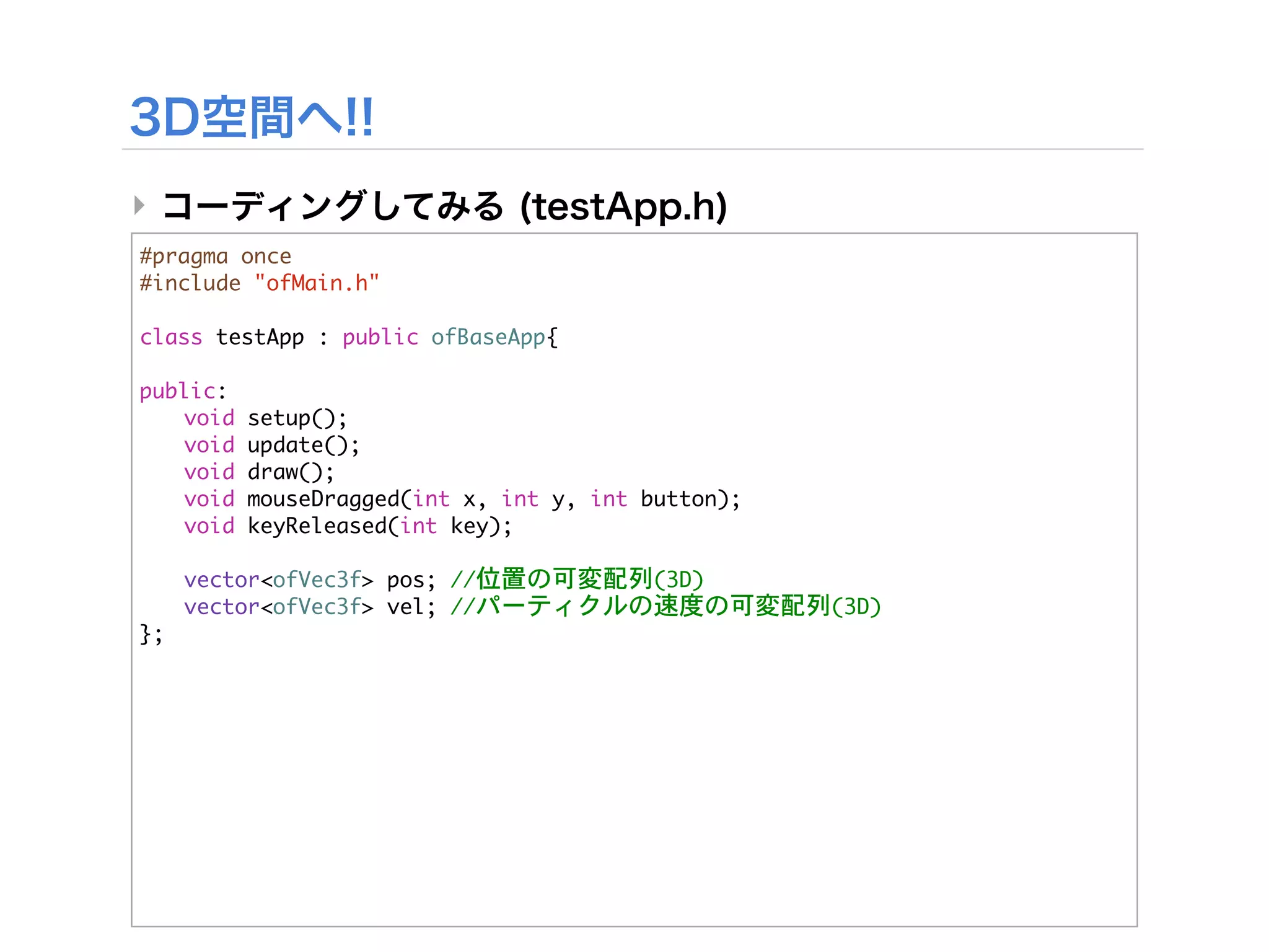 ‣
#pragma	 once
#include	 "ofMain.h"

class	 testApp	 :	 public	 ofBaseApp{
	 
public:
	  void	 setup();
	  void	 update();
	  void	 draw();
	  void	 mouseDragged(int	 x,	 int	 y,	 int	 button);
	  void	 keyReleased(int	 key);
	 


 vector<ofVec3f>	 pos;	 //位置の可変配列(3D)


 vector<ofVec3f>	 vel;	 //パーティクルの速度の可変配列(3D)
};
 