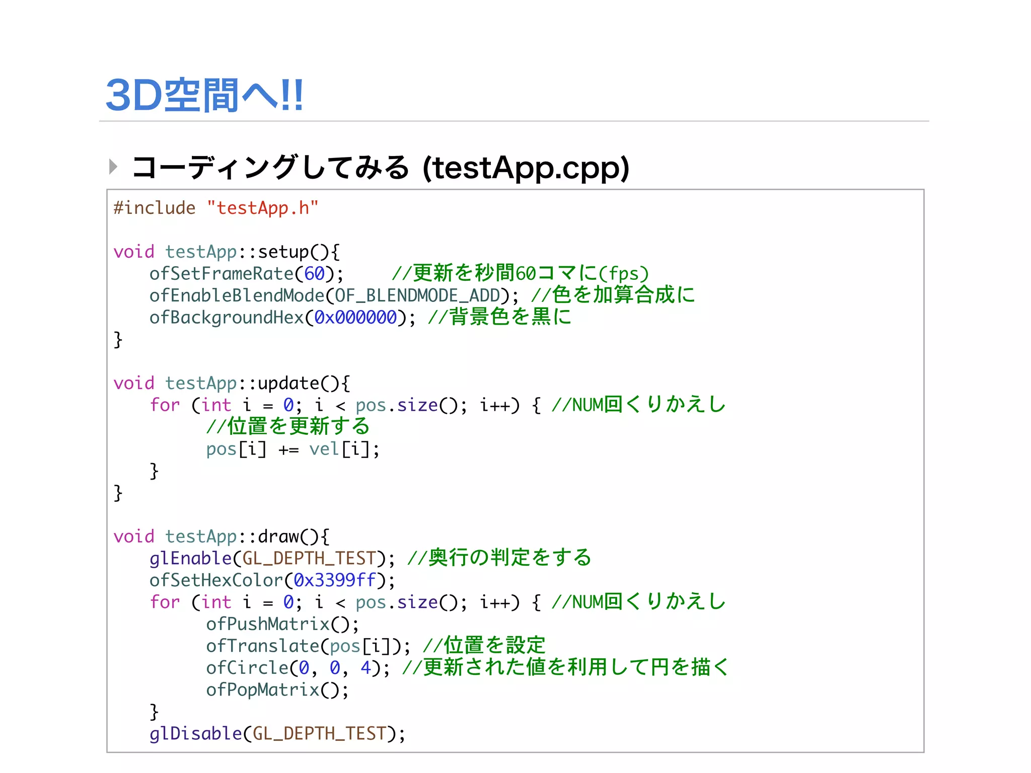 ‣
#include	 "testApp.h"

void	 testApp::setup(){


 ofSetFrameRate(60);

   //更新を秒間60コマに(fps)


 ofEnableBlendMode(OF_BLENDMODE_ADD);	 //色を加算合成に


 ofBackgroundHex(0x000000);	 //背景色を黒に
}

void	 testApp::update(){


 for	 (int	 i	 =	 0;	 i	 <	 pos.size();	 i++)	 {	 //NUM回くりかえし


 

     //位置を更新する
	  	      pos[i]	 +=	 vel[i];
	  }
}

void	 testApp::draw(){


 glEnable(GL_DEPTH_TEST);	 //奥行の判定をする
	  ofSetHexColor(0x3399ff);


 for	 (int	 i	 =	 0;	 i	 <	 pos.size();	 i++)	 {	 //NUM回くりかえし
	  	      ofPushMatrix();


 

     ofTranslate(pos[i]);	 //位置を設定


 

     ofCircle(0,	 0,	 4);	 //更新された値を利用して円を描く
	  	      ofPopMatrix();
	  }
	  glDisable(GL_DEPTH_TEST);
 