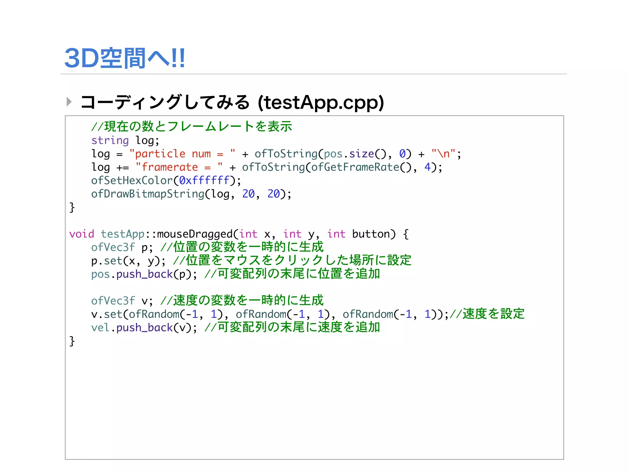 ‣


   //現在の数とフレームレートを表示
	    string	 log;
	    log	 =	 "particle	 num	 =	 "	 +	 ofToString(pos.size(),	 0)	 +	 "n";
	    log	 +=	 "framerate	 =	 "	 +	 ofToString(ofGetFrameRate(),	 4);
	    ofSetHexColor(0xffffff);
	    ofDrawBitmapString(log,	 20,	 20);
}

void	 testApp::mouseDragged(int	 x,	 int	 y,	 int	 button)	 {


 ofVec3f	 p;	 //位置の変数を一時的に生成


 p.set(x,	 y);	 //位置をマウスをクリックした場所に設定


 pos.push_back(p);	 //可変配列の末尾に位置を追加



   ofVec3f	 v;	 //速度の変数を一時的に生成


   v.set(ofRandom(-1,	 1),	 ofRandom(-1,	 1),	 ofRandom(-1,	 1));//速度を設定


   vel.push_back(v);	 //可変配列の末尾に速度を追加
}
 