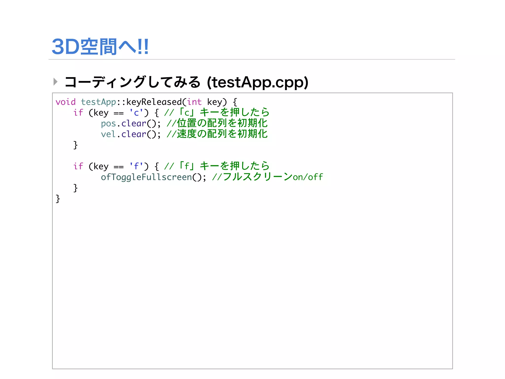 ‣
void	 testApp::keyReleased(int	 key)	 {


 if	 (key	 ==	 'c')	 {	 //「c」キーを押したら


 

     pos.clear();	 //位置の配列を初期化


 

     vel.clear();	 //速度の配列を初期化
	  }



   if	 (key	 ==	 'f')	 {	 //「f」キーを押したら


   

     ofToggleFullscreen();	 //フルスクリーンon/off
	    }
}
 