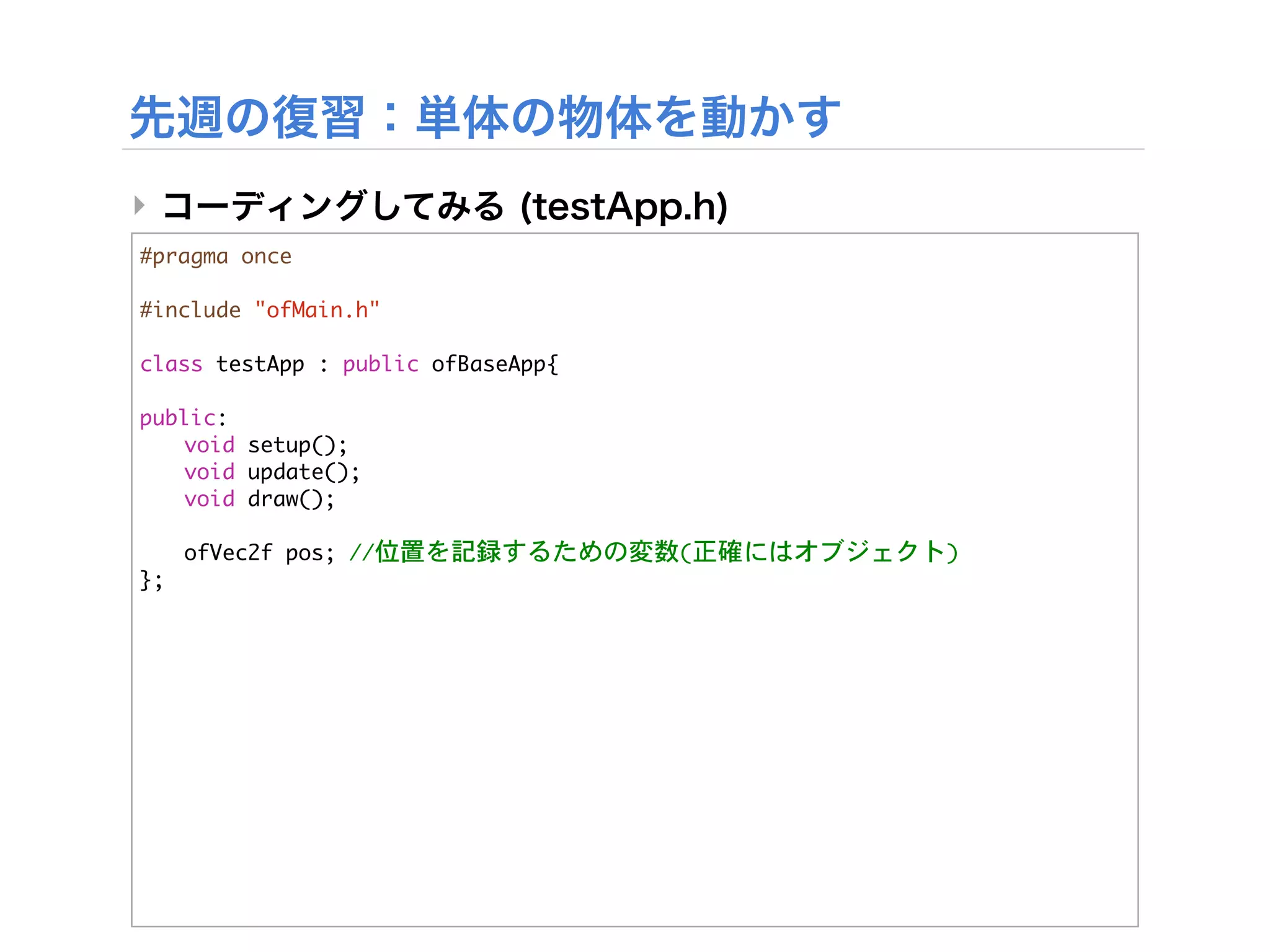 ‣
#pragma	 once

#include	 "ofMain.h"

class	 testApp	 :	 public	 ofBaseApp{
	 
public:
	  void	 setup();
	  void	 update();
	  void	 draw();
	 


 ofVec2f	 pos;	 //位置を記録するための変数(正確にはオブジェクト)
};
 