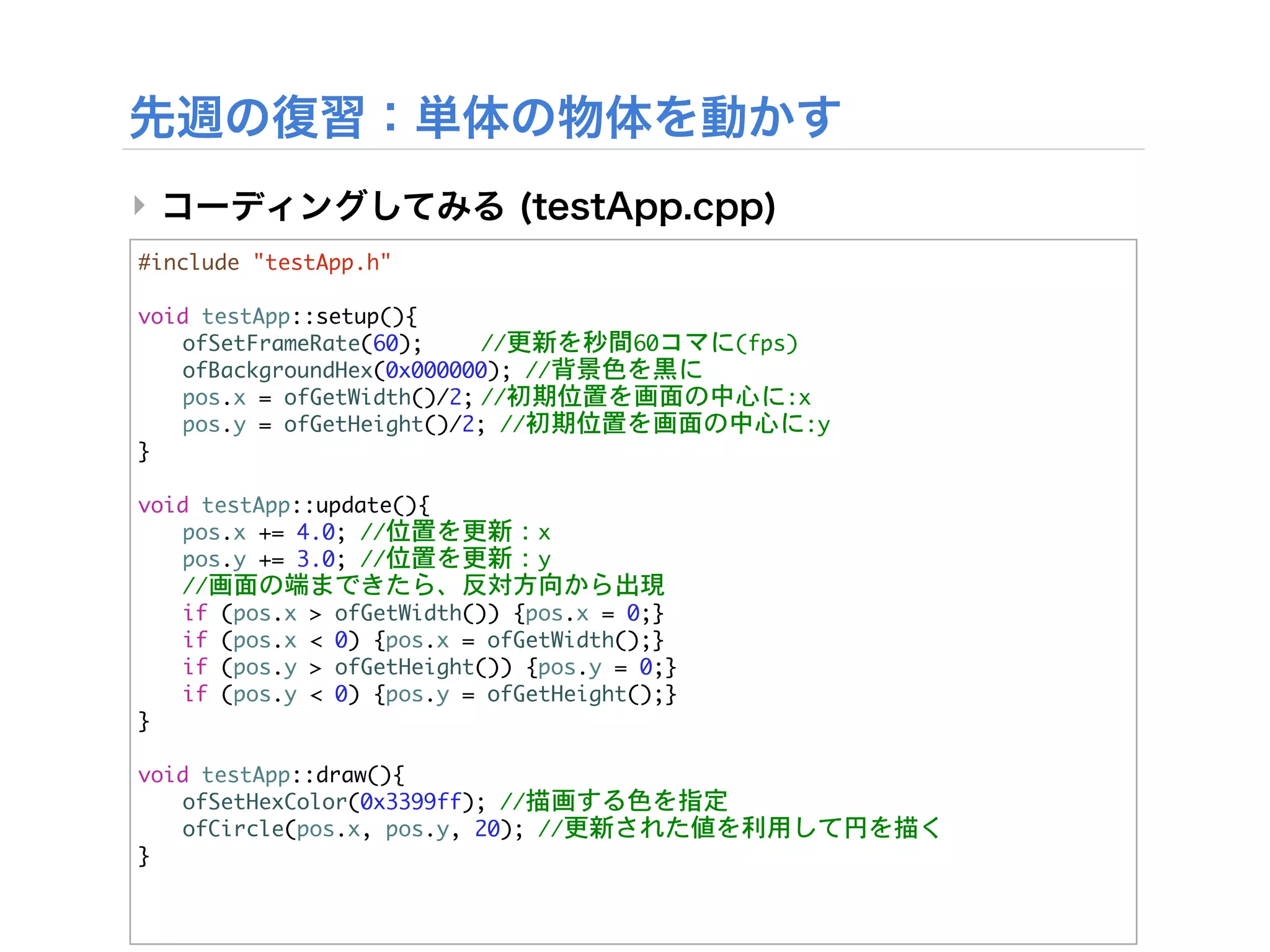 ‣
#include	 "testApp.h"

void	 testApp::setup(){


 ofSetFrameRate(60);

     //更新を秒間60コマに(fps)


 ofBackgroundHex(0x000000);	 //背景色を黒に


 pos.x	 =	 ofGetWidth()/2;

 /初期位置を画面の中心に:x
                             /


 pos.y	 =	 ofGetHeight()/2;	 //初期位置を画面の中心に:y
}

void	 testApp::update(){


 pos.x	 +=	 4.0;	 //位置を更新：x


 pos.y	 +=	 3.0;	 //位置を更新：y


 //画面の端まできたら、反対方向から出現
	  if	 (pos.x	 >	 ofGetWidth())	 {pos.x	 =	 0;}
	  if	 (pos.x	 <	 0)	 {pos.x	 =	 ofGetWidth();}
	  if	 (pos.y	 >	 ofGetHeight())	 {pos.y	 =	 0;}
	  if	 (pos.y	 <	 0)	 {pos.y	 =	 ofGetHeight();}
}

void	 testApp::draw(){


 ofSetHexColor(0x3399ff);	 //描画する色を指定


 ofCircle(pos.x,	 pos.y,	 20);	 //更新された値を利用して円を描く
}
 