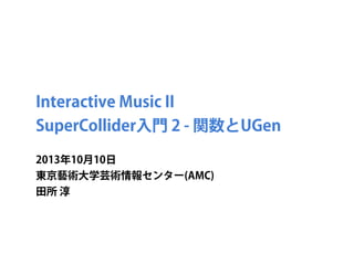 Interactive Music II
SuperCollider入門 2 - 関数とUGen
2013年10月10日
東京藝術大学芸術情報センター(AMC)
田所 淳
 