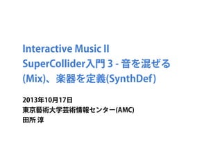 Interactive Music II
SuperCollider入門 3 - 音を混ぜる
(Mix)、楽器を定義(SynthDef)
2013年10月17日
東京藝術大学芸術情報センター(AMC)
田所 淳

 