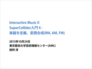Interactive Music II
SuperCollider入門 4 楽器を定義、変調合成(RM, AM, FM)
2013年10月24日
東京藝術大学芸術情報センター(AMC)
田所 淳

 