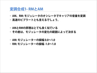 変調合成1- RMとAM
‣ AM、RM: モジュレータのオシレータでキャリアの音量を変調
‣ 高速のビブラートとも言えるでしょう。

!
‣ AMとRMの原理はとても良く似ている
‣ その差は、モジュレータの変化の範囲によって決まる

!
‣ AM: モジュレーターの振幅 0.0∼1.0
‣ RM: モジュレーターの振幅 -1.0∼1.0

 