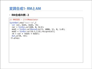 変調合成1- RMとAM
‣ RM合成の例 - 2
// RM変調3 - 2つのModulator
SynthDef.new("test-rm",{
var car, mod1, mod2, rm;
car = SinOsc.ar(440, 0, 0.5);
mod1 = SinOsc.ar(MouseX.kr(1, 4000, 1), 0, 1.0);
mod2 = SinOsc.ar([6.1,7.9].reciprocal);
rm = car * (mod1 * mod2);
Out.ar(0, rm);
}).play;

 