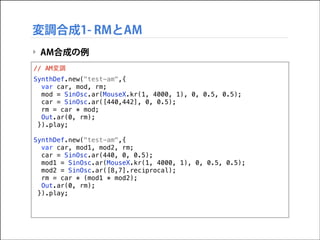 変調合成1- RMとAM
‣ AM合成の例
// AM変調
SynthDef.new("test-am",{
var car, mod, rm;
mod = SinOsc.ar(MouseX.kr(1, 4000, 1), 0, 0.5, 0.5);
car = SinOsc.ar([440,442], 0, 0.5);
rm = car * mod;
Out.ar(0, rm);
}).play;

!

SynthDef.new("test-am",{
var car, mod1, mod2, rm;
car = SinOsc.ar(440, 0, 0.5);
mod1 = SinOsc.ar(MouseX.kr(1, 4000, 1), 0, 0.5, 0.5);
mod2 = SinOsc.ar([8,7].reciprocal);
rm = car * (mod1 * mod2);
Out.ar(0, rm);
}).play;

 