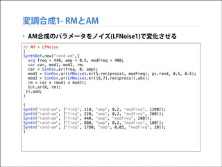 変調合成1- RMとAM
‣ AM合成のパラメータをノイズ(LFNoise1)で変化させる
// AM + LFNoise
(
SynthDef.new("rand-am",{
arg freq = 440, amp = 0.5, modFreq = 400;
var car, mod1, mod2, rm;
car = SinOsc.ar(freq, 0, amp);
mod1 = SinOsc.ar(LFNoise1.kr(5.reciprocal, modFreq), pi.rand, 0.5, 0.5);
mod2 = SinOsc.ar(LFNoise1.kr([8,7].reciprocal).abs);
rm = car * (mod1 * mod2);
Out.ar(0, rm);
}).add;
)

!

(
Synth("rand-am",
Synth("rand-am",
Synth("rand-am",
Synth("rand-am",
Synth("rand-am",
)

["freq",
["freq",
["freq",
["freq",
["freq",

110, "amp", 0.2, "modFreq", 1200]);
220, "amp", 0.2, "modFreq", 200]);
440, "amp", "modFreq", 200]);
880, "amp", 0.2, "modFreq", 100]);
1780, "amp", 0.05, "modFreq", 20]);

 