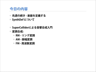 今日の内容
‣ 先週の続き - 楽器を定義する
‣ SynthDef について

!
‣ SuperColliderによる音響合成入門
‣ 変調合成:
‣ RM - リング変調
‣ AM - 振幅変調
‣ FM - 周波数変調

 