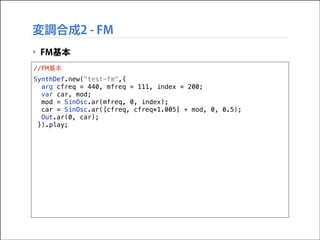 変調合成2 - FM
‣ FM基本
//FM基本
SynthDef.new("test-fm",{
arg cfreq = 440, mfreq = 111, index = 200;
var car, mod;
mod = SinOsc.ar(mfreq, 0, index);
car = SinOsc.ar([cfreq, cfreq*1.005] + mod, 0, 0.5);
Out.ar(0, car);
}).play;

 