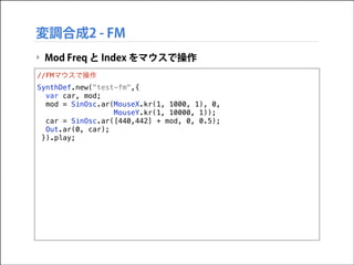 変調合成2 - FM
‣ Mod Freq と Index をマウスで操作
//FMマウスで操作
SynthDef.new("test-fm",{
var car, mod;
mod = SinOsc.ar(MouseX.kr(1, 1000, 1), 0,
MouseY.kr(1, 10000, 1));
car = SinOsc.ar([440,442] + mod, 0, 0.5);
Out.ar(0, car);
}).play;

 