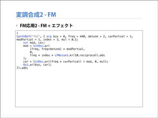 変調合成2 - FM
‣ FM応用2 - FM + エフェクト
(
SynthDef("fm2", { arg bus = 0, freq = 440, detune = 2, carPartial = 1,
modPartial = 1, index = 3, mul = 0.1;
var mod, car;
mod = SinOsc.ar(
[freq, freq+detune] * modPartial,
0,
freq * index * LFNoise1.kr(10.reciprocal).abs
);
car = SinOsc.ar((freq * carPartial) + mod, 0, mul);
Out.ar(bus, car);
}).add;

 