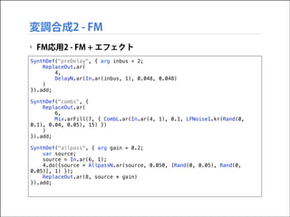 変調合成2 - FM
‣ FM応用2 - FM + エフェクト
SynthDef("preDelay", { arg inbus = 2;
ReplaceOut.ar(
4,
DelayN.ar(In.ar(inbus, 1), 0.048, 0.048)
)
}).add;

!

SynthDef("combs", {
ReplaceOut.ar(
6,
Mix.arFill(7, { CombL.ar(In.ar(4, 1), 0.1, LFNoise1.kr(Rand(0,
0.1), 0.04, 0.05), 15) })
)
}).add;

!

SynthDef("allpass", { arg gain = 0.2;
var source;
source = In.ar(6, 1);
4.do({source = AllpassN.ar(source, 0.050, [Rand(0, 0.05), Rand(0,
0.05)], 1) });
ReplaceOut.ar(8, source * gain)
}).add;

 
