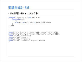 変調合成2 - FM
‣ FM応用2 - FM + エフェクト
SynthDef("theMixer", { arg gain = 1;
ReplaceOut.ar(
0,
Mix.ar([In.ar(2, 1), In.ar(8, 2)]) * gain
)
}).add;
)

!

(
Synth("fm2", ["bus", 2, "freq", 440, "modPartial", 2.4]);
Synth("fm2", ["bus", 2, "freq", 448, "modPartial", 2.401]);
Synth.tail(s, "preDelay");
Synth.tail(s, "combs");
Synth.tail(s, "allpass");
Synth.tail(s, "theMixer", ["gain", 0.64]);
)

 