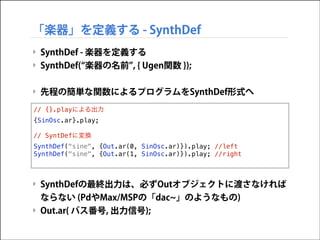 「楽器」を定義する - SynthDef
‣ SynthDef - 楽器を定義する
‣ SynthDef( 楽器の名前 , { Ugen関数 });

!
‣ 先程の簡単な関数によるプログラムをSynthDef形式へ

!
!
{SinOsc.ar}.play;
!!
// SyntDefに変換
!
SynthDef("sine", {Out.ar(0,
SynthDef("sine", {Out.ar(1,
!
!
// {}.playによる出力

SinOsc.ar)}).play; //left
SinOsc.ar)}).play; //right

‣ SynthDefの最終出力は、必ずOutオブジェクトに渡さなければ
ならない (PdやMax/MSPの「dac 」のようなもの)
‣ Out.ar( バス番号, 出力信号);

 