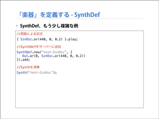 「楽器」を定義する - SynthDef
‣ SynthDef、もう少し複雑な例
//関数による記述
{ SinOsc.ar(440, 0, 0.2) }.play;

!

//SynthDefをサーバーに追加
SynthDef.new("test-SinOsc", {
Out.ar(0, SinOsc.ar(440, 0, 0.2))
}).add;

!

//Synthを演奏
Synth("test-SinOsc");

 