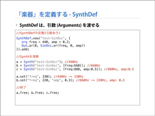 「楽器」を定義する - SynthDef
‣ SynthDef は、引数 (Arguments) を渡せる
//SynthDefの定義(引数あり)
SynthDef.new("test-SinOsc", {
arg freq = 440, amp = 0.2;
Out.ar(0, SinOsc.ar(freq, 0, amp))
}).add;

!

//Synthを演奏
a = Synth("test-SinOsc"); //440Hz
b = Synth("test-SinOsc", [freq:660]); //660Hz
c = Synth("test-SinOsc", [freq:880, amp:0.5]); //880Hz, amp:0.5

!

a.set("freq", 330); //440Hz -> 330Hz
b.set("freq", 220, "amp", 0.3); //660Hz -> 220Hz, amp: 0.3

!

//終了
a.free; b.free; c.free;

 