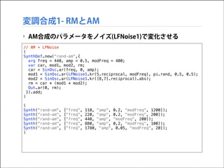 変調合成1- RMとAM
‣ AM合成のパラメータをノイズ(LFNoise1)で変化させる
// AM + LFNoise
(
SynthDef.new("rand-am",{
arg freq = 440, amp = 0.5, modFre...
