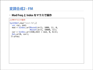 変調合成2 - FM
‣ Mod Freq と Index をマウスで操作
//FMマウスで操作
SynthDef.new("test-fm",{
var car, mod;
mod = SinOsc.ar(MouseX.kr(1, 1000,...