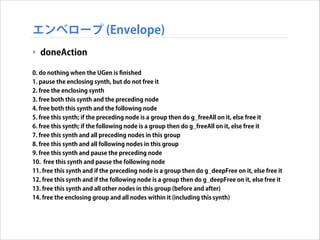 エンベロープ (Envelope)
‣ doneAction
!
0. do nothing when the UGen is ﬁnished
1. pause the enclosing synth, but do not free it
2. free the enclosing synth
3. free both this synth and the preceding node
4. free both this synth and the following node
5. free this synth; if the preceding node is a group then do g_freeAll on it, else free it
6. free this synth; if the following node is a group then do g_freeAll on it, else free it
7. free this synth and all preceding nodes in this group
8. free this synth and all following nodes in this group
9. free this synth and pause the preceding node
10. free this synth and pause the following node
11. free this synth and if the preceding node is a group then do g_deepFree on it, else free it
12. free this synth and if the following node is a group then do g_deepFree on it, else free it
13. free this synth and all other nodes in this group (before and after)
14. free the enclosing group and all nodes within it (including this synth)

 