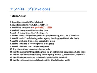エンベロープ (Envelope)
‣ doneAction
!
0. do nothing when the UGen is ﬁnished
1. pause the enclosing synth, but do not free it
2. free the enclosing synth → Synthを終了して開放
3. free both this synth and the preceding node
4. free both this synth and the following node
5. free this synth; if the preceding node is a group then do g_freeAll on it, else free it
6. free this synth; if the following node is a group then do g_freeAll on it, else free it
7. free this synth and all preceding nodes in this group
8. free this synth and all following nodes in this group
9. free this synth and pause the preceding node
10. free this synth and pause the following node
11. free this synth and if the preceding node is a group then do g_deepFree on it, else free it
12. free this synth and if the following node is a group then do g_deepFree on it, else free it
13. free this synth and all other nodes in this group (before and after)
14. free the enclosing group and all nodes within it (including this synth)

 