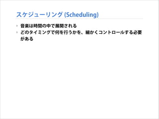 スケジューリング (Scheduling)
‣ 音楽は時間の中で展開される
‣ どのタイミングで何を行うかを、細かくコントロールする必要
がある

 
