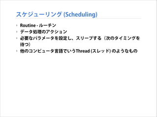スケジューリング (Scheduling)
‣ Routine - ルーチン
‣ データ処理のアクション
‣ 必要なパラメータを設定し、スリープする（次のタイミングを
待つ）
‣ 他のコンピュータ言語でいうThread (スレッド) のようなもの

 