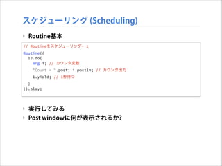 スケジューリング (Scheduling)
‣ Routine基本
// ! Routineをスケジューリング- 1
Routine({
!
12.do{
! arg i; // カウンタ変数

!

"Count = ".post; i.postln; // カウンタ出力
1.yield; // 1秒待つ

!
}
}).play;
!
!

‣ 実行してみる
‣ Post windowに何が表示されるか?

 