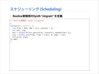スケジューリング (Scheduling)
‣ Routine実験用のSynth singrain を定義
// Routine実験用、Synth "singrain"
(
SynthDef("singrain", {
arg freq = 440, amp = 0.2, sustain = 1;
var env, sig;
env = EnvGen.kr(Env.perc(0.01, sustain), doneAction: 2);
sig = SinOsc.ar([freq, freq * 1.01], 0, amp) * env;
Out.ar(0, sig);
}).add;
)

 