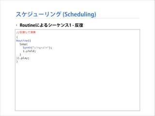 スケジューリング (Scheduling)
‣ Routineによるシーケンス1 - 反復
//反復して演奏
(
Routine({
loop{
Synth("singrain");
1.yield;
}
}).play;
)

 