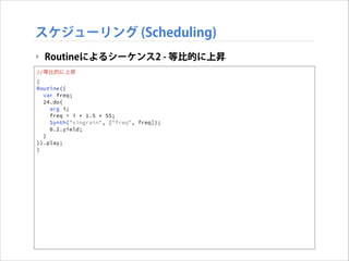 スケジューリング (Scheduling)
‣ Routineによるシーケンス2 - 等比的に上昇
//等比的に上昇
(
Routine({
var freq;
24.do{
arg i;
freq = i * 1.5 * 55;
Synth("singrain", ["freq", freq]);
0.2.yield;
}
}).play;
)

 