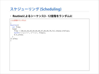 スケジューリング (Scheduling)
‣ Routineによるシーケンス3 - 12音階をランダムに
//12音階をランダムに
(
Routine({
var freq;
loop{
freq = [60,61,62,63,64,65,66,67,68,69,70,71].choose.midicps;
Synth("singrain", ["freq", freq]);
0.5.yield;
}
}).play;
)

 
