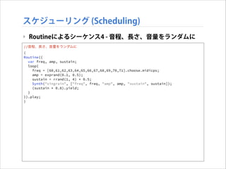 スケジューリング (Scheduling)
‣ Routineによるシーケンス4 - 音程、長さ、音量をランダムに
//音程、長さ、音量をランダムに
(
Routine({
var freq, amp, sustain;
loop{
freq = [60,61,62,63,64,65,66,67,68,69,70,71].choose.midicps;
amp = exprand(0.1, 0.5);
sustain = rrand(1, 4) * 0.5;
Synth("singrain", ["freq", freq, "amp", amp, "sustain", sustain]);
(sustain * 0.8).yield;
}
}).play;
)

 
