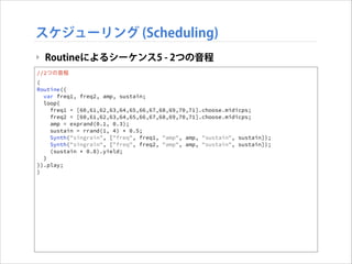 スケジューリング (Scheduling)
‣ Routineによるシーケンス5 - 2つの音程
//2つの音程
(
Routine({
var freq1, freq2, amp, sustain;
loop{
freq1 = [60,61,62,63,64,65,66,67,68,69,70,71].choose.midicps;
freq2 = [60,61,62,63,64,65,66,67,68,69,70,71].choose.midicps;
amp = exprand(0.1, 0.3);
sustain = rrand(1, 4) * 0.5;
Synth("singrain", ["freq", freq1, "amp", amp, "sustain", sustain]);
Synth("singrain", ["freq", freq2, "amp", amp, "sustain", sustain]);
(sustain * 0.8).yield;
}
}).play;
)

 