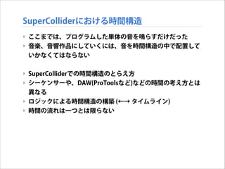 SuperColliderにおける時間構造
‣ ここまでは、プログラムした単体の音を鳴らすだけだった
‣ 音楽、音響作品にしていくには、音を時間構造の中で配置して
いかなくてはならない
!

‣ SuperColliderでの時間構造のとらえ方
‣ シーケンサーや、DAW(ProToolsなど)などの時間の考え方とは
異なる
‣ ロジックによる時間構造の構築 (←→ タイムライン)
‣ 時間の流れは一つとは限らない

 
