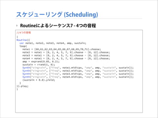 スケジューリング (Scheduling)
‣ Routineによるシーケンス7 - 4つの音程
//4つの音程
(
Routine({
var note1, note2, note3, note4, amp, sustain;
loop{
note1 = [60,61,62,63,64,65,66,67,68,69,70,71].choose;
note2 = note1 + [0, 2, 4, 5, 7, 9].choose - [0, 12].choose;
note3 = note1 + [0, 2, 4, 5, 7, 9].choose - [0, 12].choose;
note4 = note1 + [0, 2, 4, 5, 7, 9].choose - [0, 12].choose;
amp = exprand(0.05, 0.2);
sustain = rrand(1, 8);
Synth("singrain", ["freq", note1.midicps, "amp", amp, "sustain",
Synth("singrain", ["freq", note2.midicps, "amp", amp, "sustain",
Synth("singrain", ["freq", note3.midicps, "amp", amp, "sustain",
Synth("singrain", ["freq", note4.midicps, "amp", amp, "sustain",
(sustain * 0.8).yield;
}
}).play;
)

sustain]);
sustain]);
sustain]);
sustain]);

 