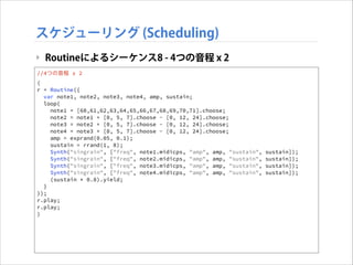 スケジューリング (Scheduling)
‣ Routineによるシーケンス8 - 4つの音程 x 2
//4つの音程 x 2
(
r = Routine({
var note1, note2, note3, note4, amp, sustain;
loop{
note1 = [60,61,62,63,64,65,66,67,68,69,70,71].choose;
note2 = note1 + [0, 5, 7].choose - [0, 12, 24].choose;
note3 = note2 + [0, 5, 7].choose - [0, 12, 24].choose;
note4 = note3 + [0, 5, 7].choose - [0, 12, 24].choose;
amp = exprand(0.05, 0.1);
sustain = rrand(1, 8);
Synth("singrain", ["freq", note1.midicps, "amp", amp, "sustain",
Synth("singrain", ["freq", note2.midicps, "amp", amp, "sustain",
Synth("singrain", ["freq", note3.midicps, "amp", amp, "sustain",
Synth("singrain", ["freq", note4.midicps, "amp", amp, "sustain",
(sustain * 0.8).yield;
}
});
r.play;
r.play;
)

sustain]);
sustain]);
sustain]);
sustain]);

 