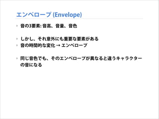 エンベロープ (Envelope)
‣ 音の3要素: 音高、音量、音色
!

‣ しかし、それ意外にも重要な要素がある
‣ 音の時間的な変化 → エンベロープ
!

‣ 同じ音色でも、そのエンベロープが異なると違うキャラクター
の音になる

 