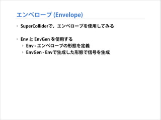 エンベロープ (Envelope)
‣ SuperColliderで、エンベロープを使用してみる
!

‣ Env と EnvGen を使用する
‣ Env - エンベロープの形態を定義
‣ EnvGen - Envで生成した形態で信号を生成

 