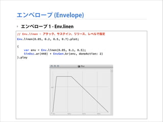 エンベロープ (Envelope)
‣ エンベロープ 1 - Env.linen
// Env.linen - アタック、サステイン、リリース、レベルで指定
Env.linen(0.05, 0.2, 0.5, 0.7).plot;

!

{
var env = Env.linen(0.05, 0.1, 0.5);
SinOsc.ar(440) * EnvGen.kr(env, doneAction: 2)
}.play

 