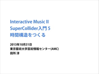 Interactive Music II
SuperCollider入門 5
時間構造をつくる
2013年10月31日
東京藝術大学芸術情報センター(AMC)
田所 淳

 