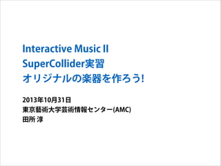 Interactive Music II
SuperCollider実習
オリジナルの楽器を作ろう!
2013年10月31日
東京藝術大学芸術情報センター(AMC)
田所 淳

 