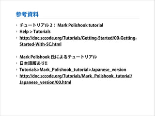 参考資料
‣ チュートリアル 2： Mark Polishook tutorial
‣ Help > Tutorials
‣ http://doc.sccode.org/Tutorials/Getting-Started/00-GettingStarted-With-SC.html
!

‣ Mark Polishook 氏によるチュートリアル
‣ 日本語版あり!!
‣ Tutorials>Mark_Polishook_tutorial>Japanese_version
‣ http://doc.sccode.org/Tutorials/Mark_Polishook_tutorial/
Japanese_version/00.html

 