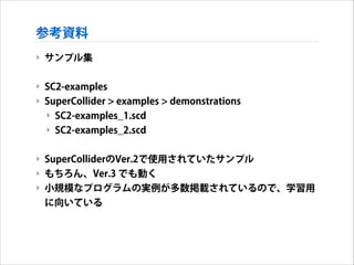 参考資料
‣ サンプル集
!

‣ SC2-examples
‣ SuperCollider > examples > demonstrations
‣ SC2-examples_1.scd
‣ SC2-examples_2.scd
!

‣ SuperColliderのVer.2で使用されていたサンプル
‣ もちろん、Ver.3 でも動く
‣ 小規模なプログラムの実例が多数掲載されているので、学習用
に向いている

 