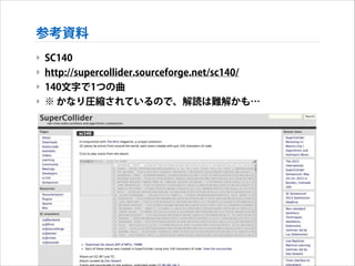 参考資料
‣ SC140
‣ http://supercollider.sourceforge.net/sc140/
‣ 140文字で1つの曲
‣ ※ かなり圧縮されているので、解読は難解かも…

 