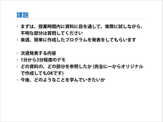 課題
‣ まずは、授業時間内に資料に目を通して、実際に試しながら、
不明な部分は質問してください
‣ 来週、簡単に作成したプログラムを発表をしてもらいます
!

‣ 次週発表する内容
‣ 1分から3分程度のデモ
‣ どの資料の、どの部分を参照したか (完全に一からオリジナル
で作成してもOKです)
‣ 今後、どのようなことを学んでいきたいか

 