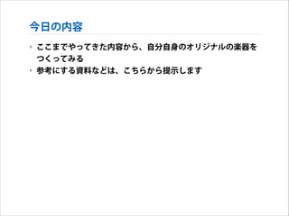 今日の内容
‣ ここまでやってきた内容から、自分自身のオリジナルの楽器を
つくってみる
‣ 参考にする資料などは、こちらから提示します

 