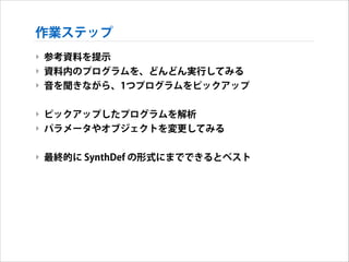 作業ステップ
‣ 参考資料を提示
‣ 資料内のプログラムを、どんどん実行してみる
‣ 音を聞きながら、1つプログラムをピックアップ
!

‣ ピックアップしたプログラムを解析
‣ パラメータやオブジェクトを変更してみる
!

‣ 最終的に SynthDef の形式にまでできるとベスト

 